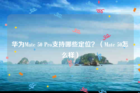华为Mate 50 Pro支持哪些定位？（Mate 50怎么样）